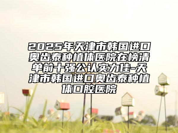 2025年天津市韩国进口奥齿泰种植体医院在榜清单前十强公认实力佳-天津市韩国进口奥齿泰种植体口腔医院