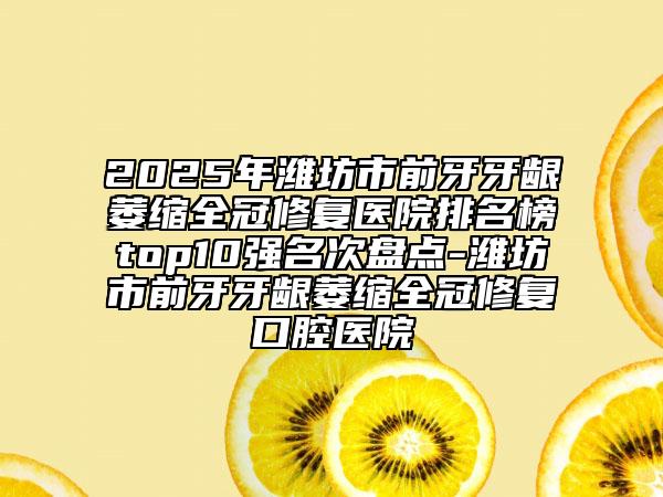 2025年潍坊市前牙牙龈萎缩全冠修复医院排名榜top10强名次盘点-潍坊市前牙牙龈萎缩全冠修复口腔医院