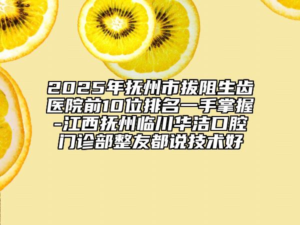 2025年抚州市拔阻生齿医院前10位排名一手掌握-江西抚州临川华洁口腔门诊部整友都说技术好