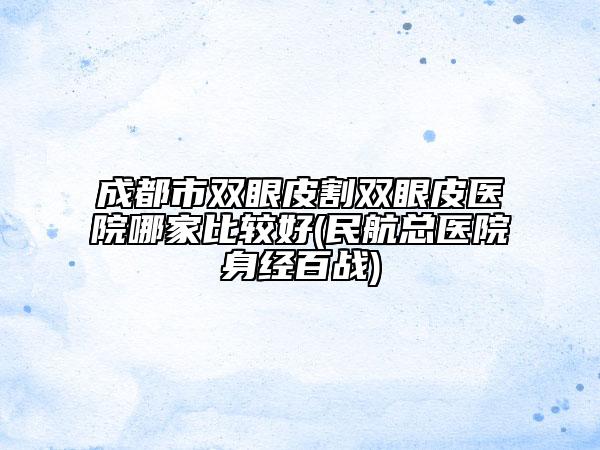 成都市双眼皮割双眼皮医院哪家比较好(民航总医院身经百战)