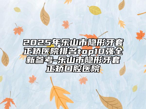 2025年乐山市隐形牙套正矫医院排名top10强全新参考-乐山市隐形牙套正矫口腔医院