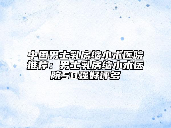 中国男士乳房缩小术医院推荐：男士乳房缩小术医院50强好评多