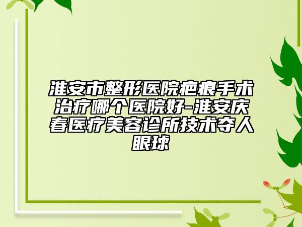 淮安市整形医院疤痕手术治疗哪个医院好-淮安庆春医疗美容诊所技术夺人眼球