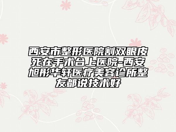 西安市整形医院割双眼皮死在手术台上医院-西安旭彤华轩医疗美容诊所整友都说技术好