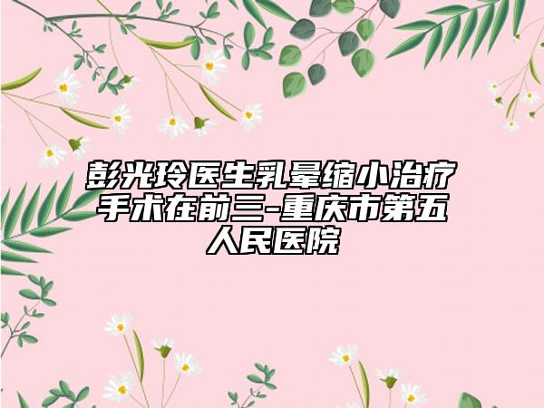 彭光玲医生乳晕缩小治疗手术在前三-重庆市第五人民医院
