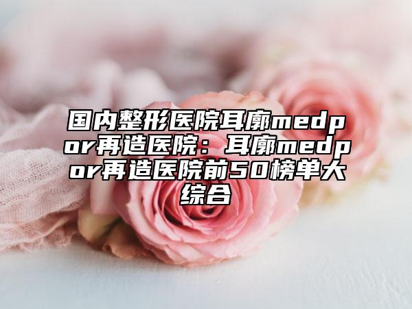 国内整形医院耳廓medpor再造医院：耳廓medpor再造医院前50榜单大综合