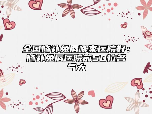 全国修补兔唇哪家医院好：修补兔唇医院前50位名气大