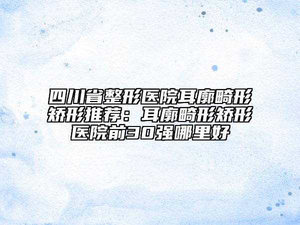 四川省整形医院耳廓畸形矫形推荐：耳廓畸形矫形医院前30强哪里好