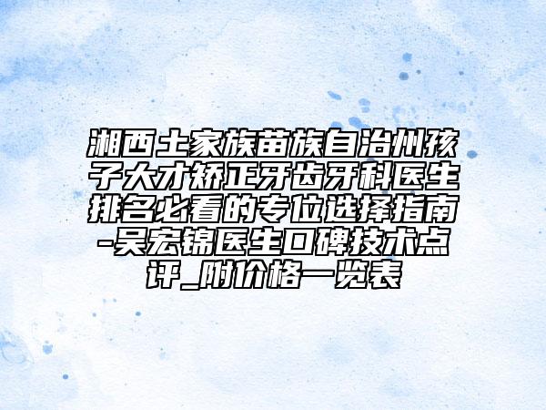 湘西土家族苗族自治州孩子大才矫正牙齿牙科医生排名必看的专位选择指南-吴宏锦医生口碑技术点评_附价格一览表