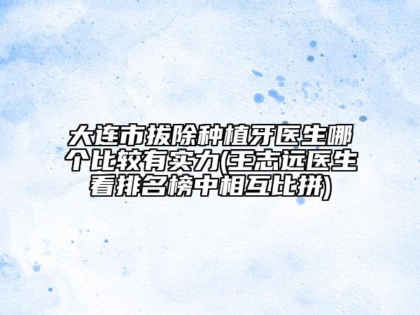 大连市拔除种植牙医生哪个比较有实力(王志远医生看排名榜中相互比拼)