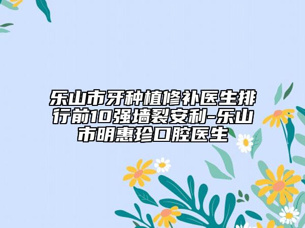 乐山市牙种植修补医生排行前10强墙裂安利-乐山市明惠珍口腔医生