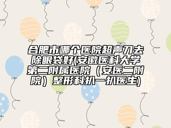 合肥市哪个医院超声刀去除眼袋好(安徽医科大学第二附属医院（安医二附院）整形科扒一扒医生)
