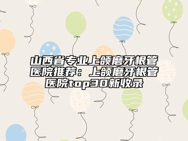 山西省专业上颌磨牙根管医院推荐：上颌磨牙根管医院top30新收录
