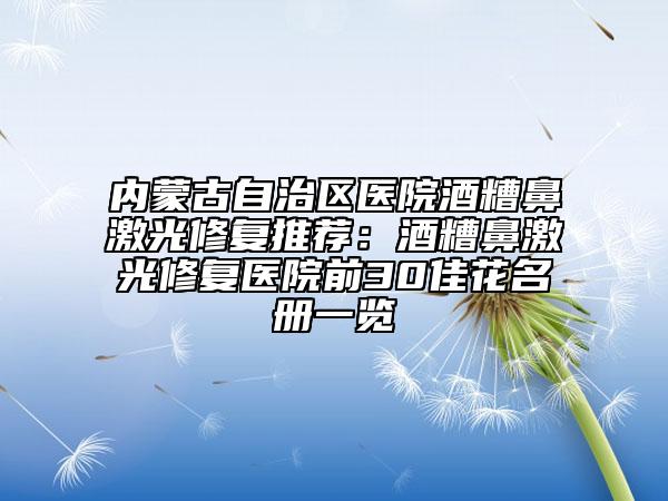 内蒙古自治区医院酒糟鼻激光修复推荐：酒糟鼻激光修复医院前30佳花名册一览