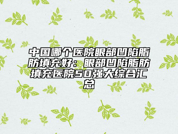 中国哪个医院眼部凹陷脂肪填充好：眼部凹陷脂肪填充医院50强大综合汇总