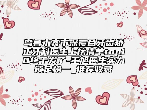 乌鲁木齐市深覆合牙齿矫正牙科医生上榜清单top10终于发了-王旭医生实力锁定榜一_推荐收藏