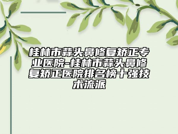 桂林市蒜头鼻修复矫正专业医院-桂林市蒜头鼻修复矫正医院排名榜十强技术流派