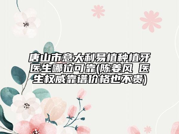 唐山市意大利易植种植牙医生哪位可靠(陈姜风‌医生权威靠谱价格也不贵)