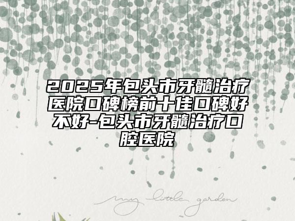 2025年包头市牙髓治疗医院口碑榜前十佳口碑好不好-包头市牙髓治疗口腔医院
