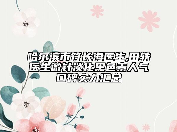 哈尔滨市符长海医生,田轶医生微针淡化黑色素人气口碑实力汇总