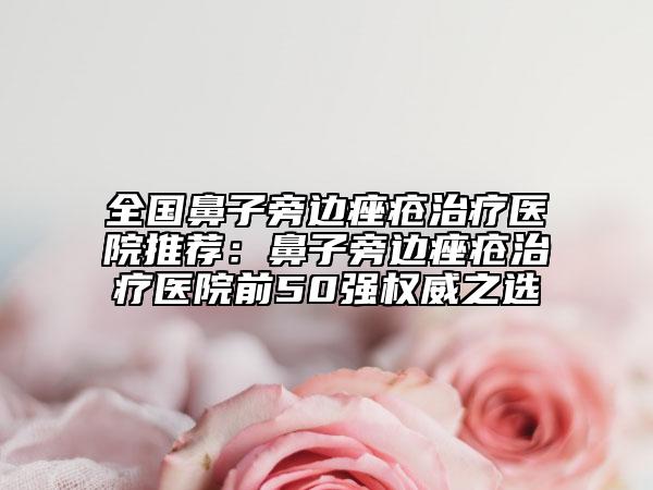 全国鼻子旁边痤疮治疗医院推荐：鼻子旁边痤疮治疗医院前50强权威之选