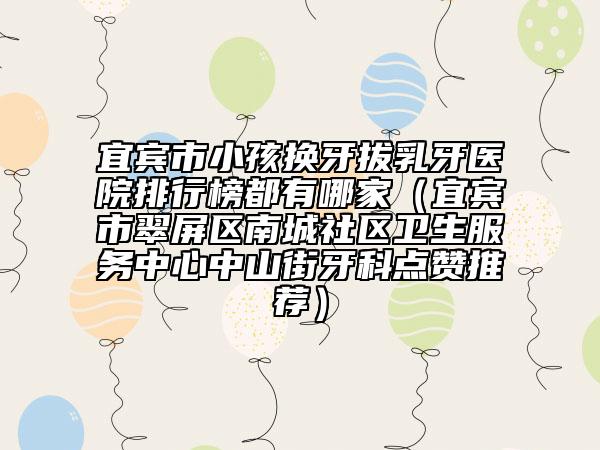 宜宾市小孩换牙拔乳牙医院排行榜都有哪家（宜宾市翠屏区南城社区卫生服务中心中山街牙科点赞推荐）