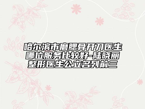 哈尔滨市磨腮骨开刀医生哪位服务比较好-陆晓丽整形医生公立名列前三