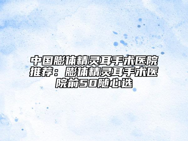 中国膨体精灵耳手术医院推荐：膨体精灵耳手术医院前50随心选