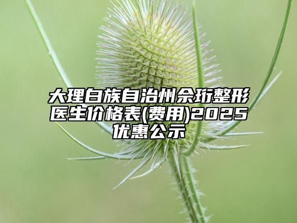 大理白族自治州佘珩整形医生价格表(费用)2025优惠公示