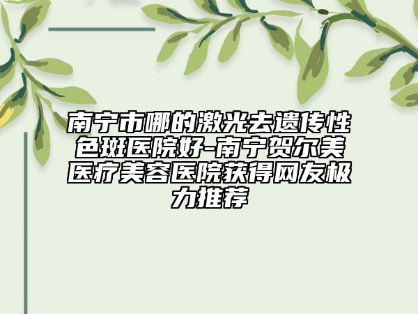 南宁市哪的激光去遗传性色斑医院好-南宁贺尔美医疗美容医院获得网友极力推荐