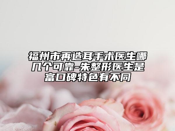 福州市再造耳手术医生哪几个可靠-朱整形医生是富口碑特色有不同