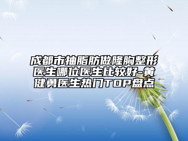 成都市抽脂肪做隆胸整形医生哪位医生比较好-黄健勇医生热门TOP盘点