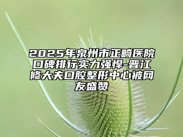 2025年泉州市正畸医院口碑排行实力强悍-晋江修大夫口腔整形中心被网友盛赞