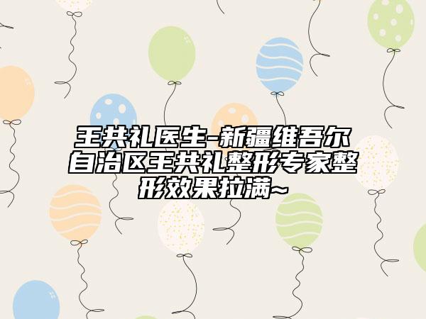 王共礼医生-新疆维吾尔自治区王共礼整形专家整形效果拉满~