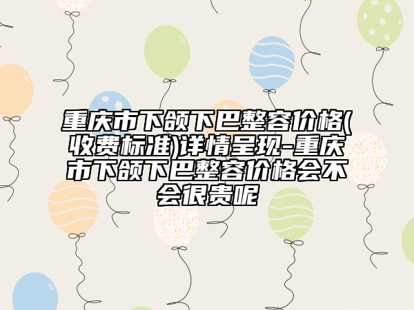 重庆市下颌下巴整容价格(收费标准)详情呈现-重庆市下颌下巴整容价格会不会很贵呢