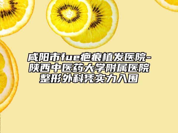 咸阳市fue疤痕植发医院-陕西中医药大学附属医院整形外科凭实力入围