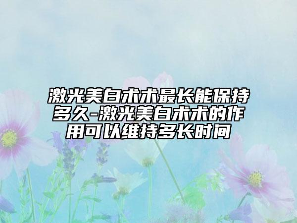 激光美白术术最长能保持多久-激光美白术术的作用可以维持多长时间