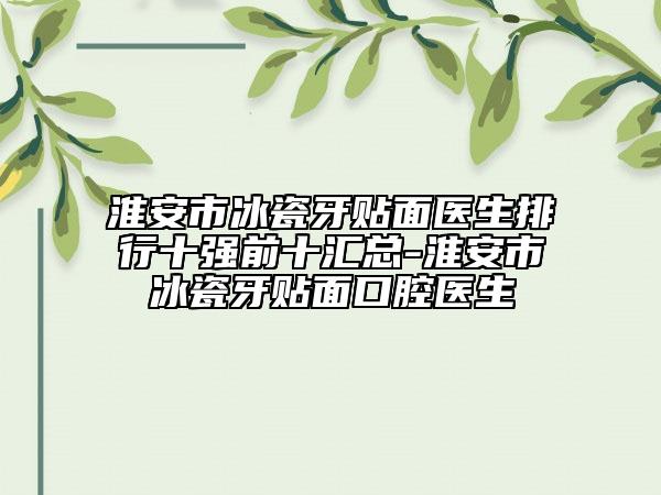 淮安市冰瓷牙贴面医生排行十强前十汇总-淮安市冰瓷牙贴面口腔医生