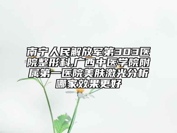 南宁人民解放军第303医院整形科,广西中医学院附属第一医院美肤激光分析哪家效果更好