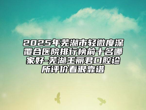 2025年芜湖市轻微度深覆合医院排行榜前十名哪家好-芜湖王丽君口腔诊所评价看很靠谱