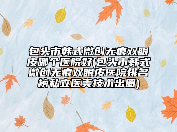 包头市韩式微创无痕双眼皮哪个医院好(包头市韩式微创无痕双眼皮医院排名榜私立医美技术出圈)