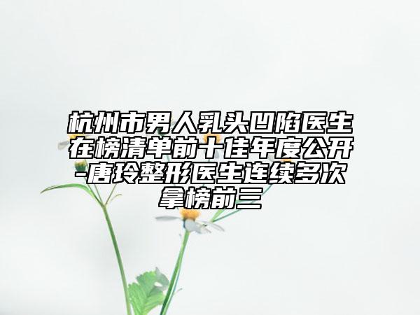 杭州市男人乳头凹陷医生在榜清单前十佳年度公开-唐玲整形医生连续多次拿榜前三
