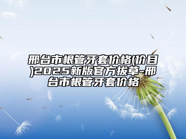 邢台市根管牙套价格(价目)2025新版官方拔草-邢台市根管牙套价格