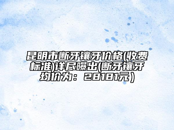 昆明市断牙镶牙价格(收费标准)详尽曝出(断牙镶牙均价为：28181元）