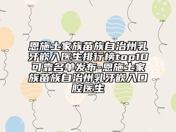 恩施土家族苗族自治州乳牙嵌入医生排行榜top10可靠名单发布-恩施土家族苗族自治州乳牙嵌入口腔医生