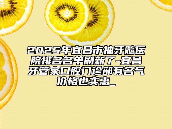 2025年宜昌市抽牙髓医院排名名单刷新了-宜昌牙管家口腔门诊部有名气价格也实惠_
