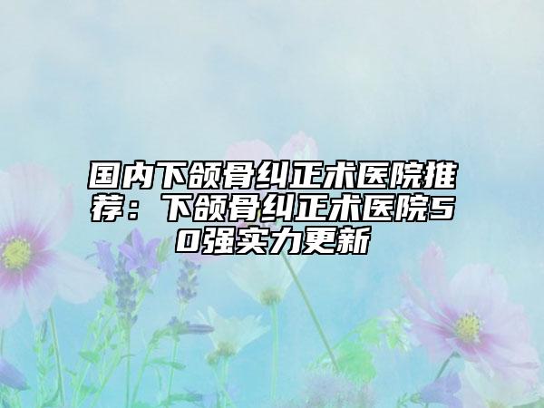 国内下颌骨纠正术医院推荐：下颌骨纠正术医院50强实力更新