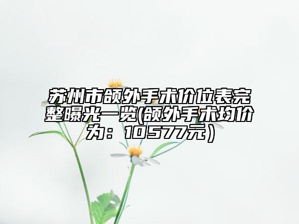 苏州市颌外手术价位表完整曝光一览(颌外手术均价为：10577元）