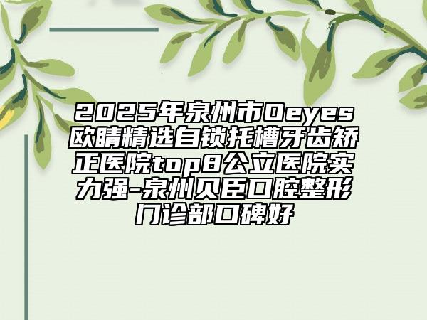 2025年泉州市Oeyes欧睛精选自锁托槽牙齿矫正医院top8公立医院实力强-泉州贝臣口腔整形门诊部口碑好