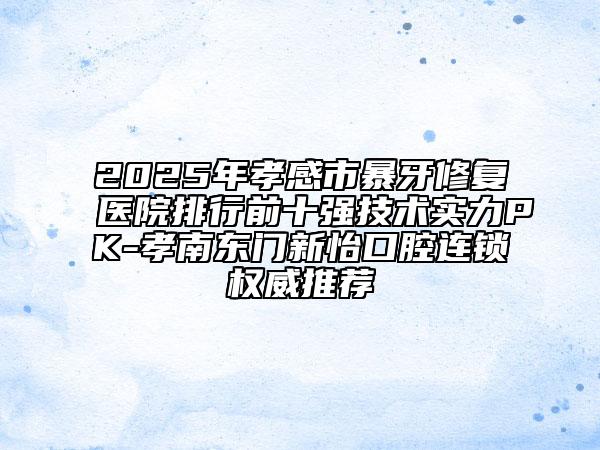 2025年孝感市暴牙修复医院排行前十强技术实力PK-孝南东门新怡口腔连锁权威推荐